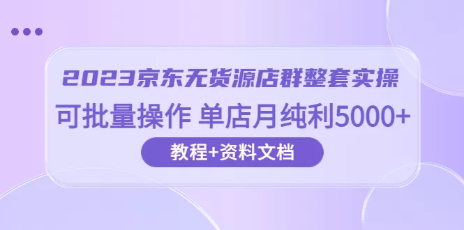 2023京东-无货源店群整套实操 可批量操作 单店月纯利5000+63节课+资料文档-木子项目网