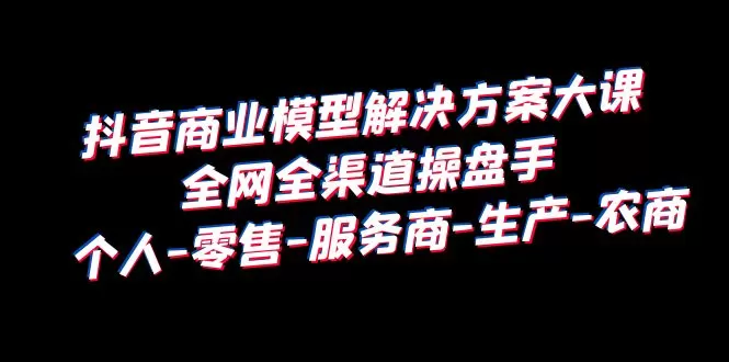 抖音商业 模型解决方案大课 全网全渠道操盘手 个人-零售-服务商-生产-农商-木子项目网