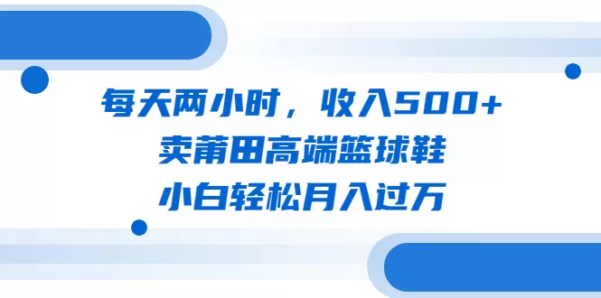 每天两小时，收入500+，卖莆田高端篮球鞋，小白轻松月入过万（教程+素材）-木子项目网