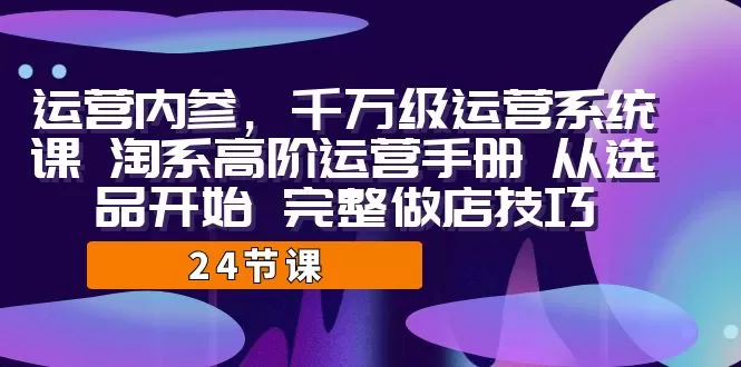 运营·内参 千万级·运营系统课 淘系高阶运营手册 从选品开始 完整做店技巧-木子项目网