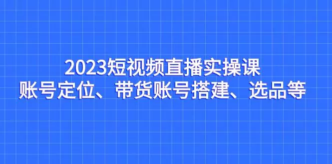 2023短视频直播实操课，账号定位、带货账号搭建、选品等-木子项目网