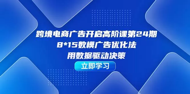 跨境电商-广告开启高阶课第24期，8*15数模广告优化法，用数据驱动决策-木子项目网