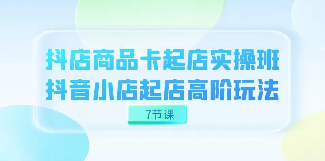 抖店-商品卡起店实战班，抖音小店起店高阶玩法（7节课）-木子项目网