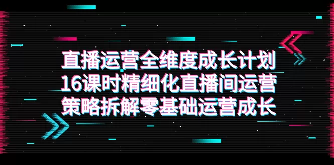 直播运营-全维度 成长计划，16课时精细化直播间运营策略拆解零基础运营成长-木子项目网