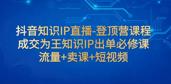 抖音知识IP直播-登顶营课程：成交为王知识IP出单必修课 流量+卖课+短视频-木子项目网