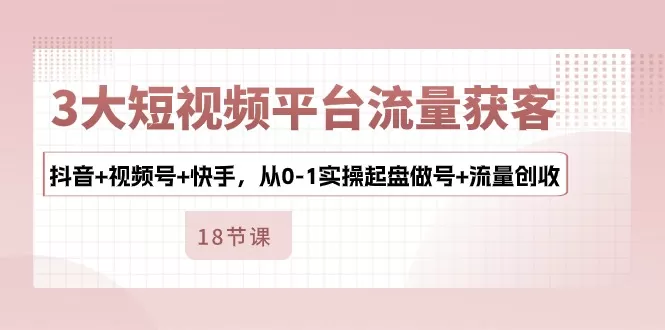 3大短视频平台流量获客，抖音+视频号+快手，从0-1实操起盘做号+流量创收-木子项目网