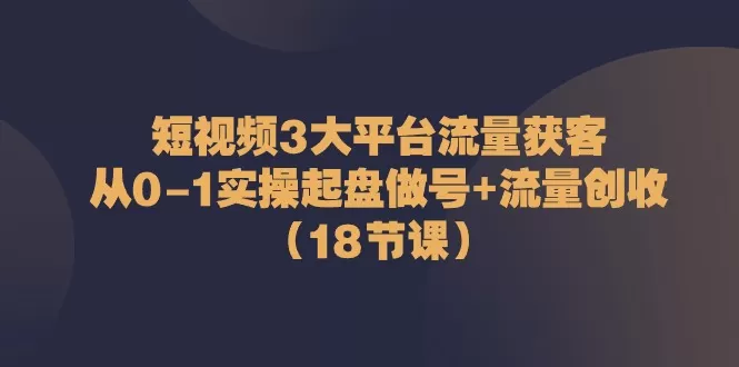 短视频3大平台·流量 获客：从0-1实操起盘做号+流量 创收-木子项目网