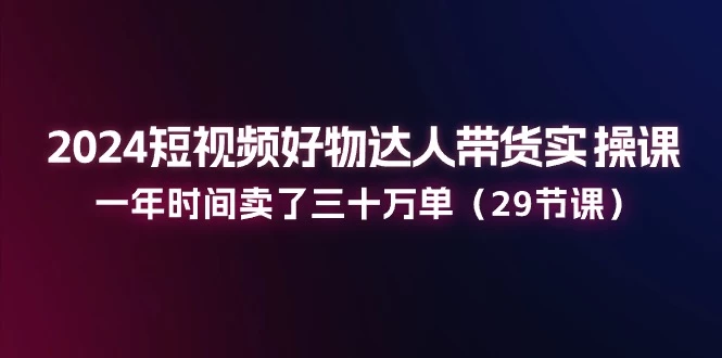 2024短视频好物达人带货实操课：一年时间卖了三十万单-木子项目网