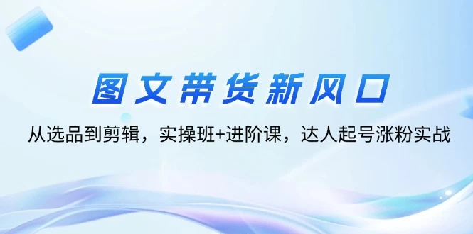 图文带货新风口：从选品到剪辑，实操班+进阶课，达人起号涨粉实战-木子项目网