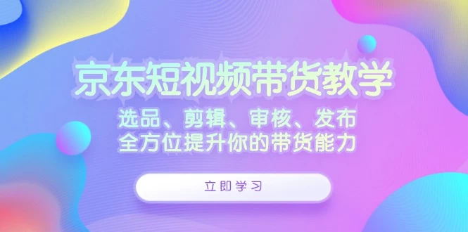 京东短视频带货教学：选品、剪辑、审核、发布，全方位提升你的带货能力-木子项目网