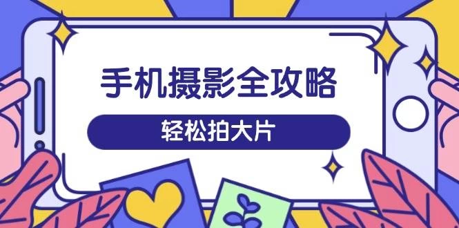 手机摄影全攻略，从拍摄到剪辑，训练营带你玩转短视频，轻松拍大片-木子项目网