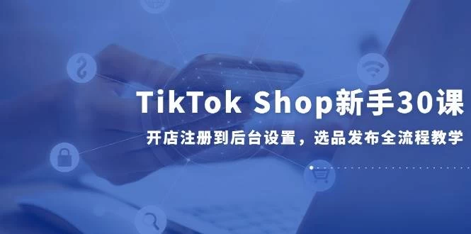 TikTok Shop新手30课，开店注册到后台设置，选品发布全流程教学-木子项目网