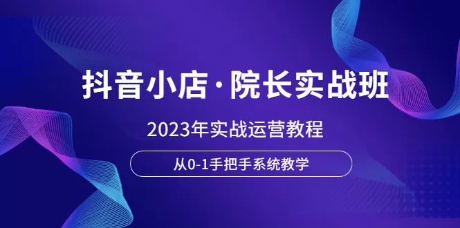 抖音小店·院长实战班，2023年实战运营教程，从0-1手把手系统教学-木子项目网